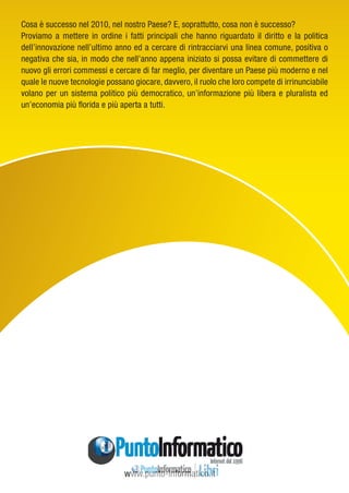 www.punto-informatico.itCosa è successo nel 2010, nel nostro Paese? E, soprattutto, cosa non è successo? Proviamo a mettere in ordine i fatti principali che hanno riguardato il diritto e la politica dell’innovazione nell’ultimo anno ed a cercare di rintracciarvi una linea comune, positiva o negativa che sia, in modo che nell’anno appena iniziato si possa evitare di commettere di nuovo gli errori commessi e cercare di far meglio, per diventare un Paese più moderno e nel quale le nuove tecnologie possano giocare, davvero, il ruolo che loro compete di irrinunciabile volano per un sistema politico più democratico, un’informazione più libera e pluralista ed un’economia più florida e più aperta a tutti. 
