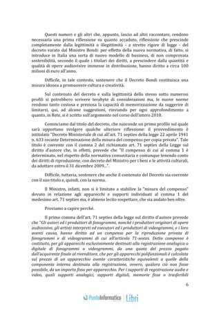 6 
Questi numeri e gli altri che, appunto, lascio ad altri raccontare, rendono 
necessaria una prima riflessione su quanto accaduto, riflessione che prescinde 
completamente dalla legittimità o illegittimità - a stretto rigore di legge - del 
decreto varato dal Ministro Bondi: per effetto della nuova normativa, di fatto, si 
introduce in Italia una sorta di nuovo modello di business, di non comprovata 
sostenibilità, secondo il quale i titolari dei diritti, a prescindere dalla quantità e 
qualità di opere audiovisive immesse in distribuzione, hanno diritto a circa 100 
milioni di euro all'anno. 
Difficile, in tale contesto, sostenere che il Decreto Bondi costituisca una 
misura idonea a promuovere cultura e creatività. 
Sul contenuto del decreto e sulla legittimità dello stesso sotto numerosi 
profili si potrebbero scrivere terabyte di considerazioni ma, le nuove norme 
rendono tanto costosa e preziosa la capacità di memorizzazione da suggerire di 
limitarsi, qui, ad alcune suggestioni, rinviando per ogni approfondimento a 
quanto, in Rete, si è scritto sull’argomento nel corso dell’intero 2010. 
Cominciamo dal titolo del decreto, che nasconde un primo profilo sul quale 
sarà opportuno svolgere qualche ulteriore riflessione: il provvedimento è 
intitolato "Decreto Ministeriale di cui all'art. 71 septies della legge 22 aprile 1941 
n. 633 recante Determinazione della misura del compenso per copia privata". Tale 
titolo è coerente con il comma 2 del richiamato art. 71 septies della Legge sul 
diritto d'autore che, in effetti, prevede che "Il compenso di cui al comma 1 è 
determinato, nel rispetto della normativa comunitaria e comunque tenendo conto 
dei diritti di riproduzione, con decreto del Ministro per i beni e le attività culturali, 
da adottare entro il 31 dicembre 2009...". 
Difficile, tuttavia, sostenere che anche il contenuto del Decreto sia coerente 
con il suo titolo e, quindi, con la norma. 
Il Ministro, infatti, non si è limitato a stabilire la "misura del compenso" 
dovuto in relazione agli apparecchi e supporti individuati al comma 1 del 
medesimo art. 71 septies ma, è almeno lecito sospettare, che sia andato ben oltre. 
Proviamo a capire perché. 
Il primo comma dell'art. 71 septies della legge sul diritto d'autore prevede 
che "Gli autori ed i produttori di fonogrammi, nonché i produttori originari di opere 
audiovisive, gli artisti interpreti ed esecutori ed i produttori di videogrammi, e i loro 
aventi causa, hanno diritto ad un compenso per la riproduzione privata di 
fonogrammi e di videogrammi di cui all'articolo 71-sexies. Detto compenso è 
costituito, per gli apparecchi esclusivamente destinati alla registrazione analogica o 
digitale di fonogrammi o videogrammi, da una quota del prezzo pagato 
dall'acquirente finale al rivenditore, che per gli apparecchi polifunzionali è calcolata 
sul prezzo di un apparecchio avente caratteristiche equivalenti a quelle della 
componente interna destinata alla registrazione, ovvero, qualora ciò non fosse 
possibile, da un importo fisso per apparecchio. Per i supporti di registrazione audio e 
video, quali supporti analogici, supporti digitali, memorie fisse o trasferibili 
 