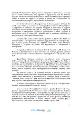 7 
destinate alla registrazione di fonogrammi o videogrammi, il compenso è costituito 
da una somma commisurata alla capacità di registrazione resa dai medesimi 
supporti. Per i sistemi di videoregistrazione da remoto il compenso di cui al presente 
comma è dovuto dal soggetto che presta il servizio ed è commisurato alla 
remunerazione ottenuta per la prestazione del servizio stesso". 
Il principio fissato da tale disposizione è, dunque, questo: i titolari dei 
diritti hanno diritto ad un compenso per la riproduzione privata di fonogrammi e 
videogrammi in relazione alle seguenti categorie di apparecchi e supporti: 
apparecchi esclusivamente destinati alla registrazione analogica o digitale di 
fonogrammi o videogrammi, apparecchi polifunzionali e, infine, "supporti di 
registrazione audio e video quali... memorie fisse o trasferibili destinate alla 
registrazione di fonogrammi o videogrammi". 
La ratio della norma sembra chiara: garantire ai titolari dei diritti una 
remunerazione - nell'espressione compenso leggo il concetto di corrispettività - 
per la copia privata realizzata dai legittimi utenti delle opere attraverso 
apparecchi o supporti DESTINATI alla registrazione di fonogrammi o 
videogrammi. 
Il legislatore, attraverso il comma 2 dell'art. 71 septies LDA, demanda al 
Ministro la determinazione di tale compenso con l'obbligo, peraltro, di tener 
conto, dell'apposizione o meno delle misure tecnologiche di cui all'art. 102 quater 
LDA. 
Quest'ultimo elemento costituisce un ulteriore indice sintomatico 
dell'inequivoca volontà del legislatore di ancorare il presupposto del diritto al 
compenso all'effettiva ragionevole probabilità che l'apparecchio o il supporto sia 
destinato alla registrazione di fonogrammi o videogrammi. È ovvio, infatti, che 
ove, ad esempio, attraverso misure tecniche, tale eventualità sia esclusa o resa 
remota, nessun compenso o solo un compenso assai modesto, potrebbe essere 
richiesto. 
Nel Decreto varato il 30 dicembre, tuttavia, il Ministro sembra aver 
completamente dimenticato i limiti del potere regolamentare affidatogli e sembra 
essersi spinto ad imporre il pagamento di un compenso anche in relazione a 
"memorie fisse o trasferibili" NON "destinate alla registrazione di fonogrammi o 
videogrammi" in esecuzione della copia privata. 
Si tratta di una categoria di prodotti in relazione ai quali il Decreto sembra 
varato in totale assenza della necessaria potestà. 
Le memorie di milioni di telefoni cellulari - perché destinate ad utenze 
business o per caratteristiche intrinseche - non possono considerarsi destinate 
alla registrazione di fonogrammi e videogrammi da copia privata, così come le 
memorie installate in milioni di PC e supporti di registrazione acquistati ogni anno 
dalla PA e da altri enti pubblici e privati che per prassi, policy o, addirittura, 
provvedimenti amministrativi è escluso possano essere utilizzati per la 
registrazione di fonogrammi o videogrammi frutto di copie private. 
 