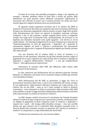 8 
Si tratta di un elenco che potrebbe proseguire a lungo e che riguarda, ad 
esempio, i decoder satellitari dotati di hard disk e forniti dai gestori delle 
piattaforme sui quali possono essere effettuate unicamente registrazioni in 
esecuzione del contratto in essere con il content provider ma anche pen drive 
nonché apparati e supporti destinati ad un uso professionale. 
Al riguardo sembra opportuno ricordare che il 31 ottobre del 2008, la 
Audiencia Provincial de Barcelona ha sottoposto alla Corte di Giustizia dell'Unione 
Europea una domanda pregiudiziale relativa proprio ai poteri degli Stati membri 
nella determinazione dei criteri cui ispirare la disciplina nazionale sull'equo 
compenso e che, in tale contesto, i giudici spagnoli hanno posto ai magistrati 
europei una lunga serie di domande volte, sostanzialmente, ad accertare se sia 
legittima una disciplina nazionale come quella spagnola - non diversa in ciò da 
quella italiana - che imponga il pagamento di un equo compenso per copia privata 
"indiscriminatamente su tutti gli apparecchi, i dispositivi ed i materiali di 
riproduzione digitale" ed anche a "imprese e professionisti che chiaramente 
acquistano gli apparecchi e i supporti di riproduzione digitale per finalità estranee 
alla copia privata". 
Con una Sentenza del 21 ottobre 2010, la Corte di Giustizia, si è 
pronunciata su tale questione, chiarendo che gli Stati membri possono esigere il 
pagamento di un equo compenso per copia privata solo in relazione a tipologie di 
dispositivi e supporti effettivamente “destinati” – e non già semplicemente 
“idonei” – alla registrazione di copie private. 
Sintomatica la reazione della SIAE alla diffusione della notizia della 
pubblicazione di tale Sentenza. 
La Siae, attraverso una dichiarazione del suo direttore generale, Gaetano 
Blandini, si è affrettata a precisare che la normativa italiana sarebbe già coerente 
con la disciplina Europea. 
Nella dichiarazione del DG SIAE, in particolare, si legge che “Circa la 
precisazione innovativa della Corte, e cioè la non conformità alle norme europee 
di una applicazione 'indiscriminata' dell’equo compenso per copia privata, è da 
chiarire che sin dal 2003 – anno in cui è stata recepita in Italia la direttiva 
comunitaria - trova attuazione in Italia, in particolare nelle procedure della SIAE 
(ente pubblico al quale la legge demanda l’applicazione della normativa nazionale 
sulla copia privata), un sistema di esenzioni e rimborsi”. 
La SIAE, dunque, sembra riconoscere la circostanza che l’attuale disciplina 
italiana in materia di equo compenso per copia privata, prevede, a livello generale, 
un obbligo di pagamento di detto compenso anche in relazione a dispositivi e 
supporti per i quali – alla stregua della disciplina europea – esso non sarebbe 
dovuto ma, pare ritenere che la conformità della disciplina nazionale [n.d.r. il 
Decreto Bondi] alla normativa europea sia garantita dal “sistema di esenzioni e 
rimborsi” la cui gestione è, ex lege, demandata alla stessa SIAE. 
Si tratta di una conclusione che non convince affatto. 
 
