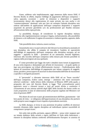 9 
Come, sebbene solo implicitamente, oggi ammesso dalla stessa SIAE, il 
Decreto Bondi, in effetti, impone l’obbligo di pagamento dell’equo compenso – 
salvo, appunto, eccezioni – anche in relazione a dispositivi e supporti 
tecnicamente idonei alla registrazione di copie private ma non anche a ciò 
“commercialmente” destinati: solo per fare un esempio l’attuale disciplina non 
sottrae dall’ambito di applicazione dell’equo compenso dispositivi e supporti 
acquistati da persone giuridiche e/o da professionisti per finalità estranee 
all’esecuzione della copia privata. 
La possibilità, dunque, di considerare la vigente disciplina italiana 
conforme alla regolamentazione europea è legata, esclusivamente, alla possibilità 
di ritenere a ciò sufficiente il regime di esenzioni e rimborsi gestito, appunto, dalla 
SIAE. 
Tale possibilità deve, tuttavia, essere esclusa. 
Innanzitutto non ci si può sottrarre dal rilevare la straordinaria anomalia di 
una disciplina che affida il compito di ricondurre l’ambito di operatività 
dell’obbligo di pagamento dell’equo compenso alla disciplina europea, ad un 
soggetto – appunto la SIAE – portatore di un autonomo, benché legittimo, 
interesse alla raccolta dell’equo compenso nella misura più elevata possibile in 
ragione delle provvigioni ad essa spettanti. 
E’ come prevedere per legge che tutti i cittadini siano tenuti al pagamento 
di una certa imposta e demandare poi all’ente di riscossione – al quale spetta ex 
lege una provvigione sui tributi effettivamente riscossi – l’individuazione delle 
ipotesi di esenzione dall’obbligo di pagamento per talune categorie di soggetti, 
senza, peraltro, preoccuparsi di ancorare la discrezionalità dell’Ente di riscossione 
a specifici e stringenti parametri. 
Il “personale” e rilevante interesse della SIAE ad un “buon raccolto” 
dell’equo compenso, d’altro canto, emerge – ammesso che siano necessarie 
ulteriori conferme – dalla lettura della relazione al Bilancio 2009 nella quale, a 
proposito del varo del Decreto Bondi, si legge “Tale provvedimento potrà 
apportare nuovi e rilevanti incassi a tutti gli aventi diritto e costituisce il 
coronamento di una intensa attività degli Uffici della Società che hanno svolto un 
ruolo propositivo in fase di elaborazione della proposta vagliata dal Ministero nel 
mese di gennaio 2009”. 
Più chiaro di così non si può: gli amministratori dell’Ente, giustamente – dal 
loro punto di vista – si rallegrano dell’approvazione di una disciplina che porterà 
nelle proprie casse maggiori ricavi rispetto al precedente esercizio. 
La SIAE, dunque, si trova in una posizione di palese conflitto di interessi 
essendo chiamata dalla vigente disciplina ad individuare ipotesi suscettibili di 
comprimere i propri ricavi. 
Già sotto tale profilo, pertanto, appare difficile – senza voler neppure per 
un istante dubitare della serietà e rigore dell’Ente di Viale della letteratura – 
ritenere la disciplina italiana conforme all’Ordinamento Europeo: in assenza di 
 