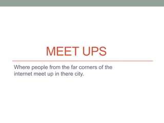 MEET UPS
Where people from the far corners of the
internet meet up in there city.
 