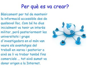 Per què es va crear? Bàsicament per tal de mantenir la informació accessible des de qualsevol lloc. Com bé ho dius inicialment va tenir un interès militar, però posteriorment les universitats i grups d'investigadors en el món van veure els avantatges del treball en xarxa i posterior a això se li va trobar també fins comercials ... tot això sumat va donar origen a la Internet. 