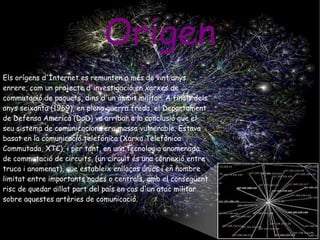 Origen Els orígens d'Internet es remunten a més de vint anys enrere, com un projecte d'investigació en xarxes de commutació de paquets, dins d'un àmbit militar. A finals dels anys seixanta (1969), en plena guerra freda, el Departament de Defensa Americà (DoD) va arribar a la conclusió que el seu sistema de comunicacions era massa vulnerable. Estava basat en la comunicació telefònica (Xarxa Telefònica Commutada, XTC), i per tant, en una tecnologia anomenada de commutació de circuits, (un circuit és una connexió entre truca i anomenat), que estableix enllaços únics i en nombre limitat entre importants nodes o centrals, amb el consegüent risc de quedar aïllat part del país en cas d'un atac militar sobre aquestes artèries de comunicació. 