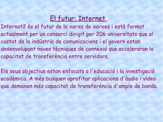 Els inici d'Internet ens remunten als anys 60. En plena guerra freda, Estats Units crea una xarxa exclusivament militar, amb l'objectiu que, en l'hipotètic cas d'un atac rus, es pogués tenir accés a la informació militar des de qualsevol punt del país. Aquest xarxa es va crear el 1969 i es va cridar ARPANET. En principi, la xarxa comptava amb 4 ordinadors distribuïts entre diferents universitats del país. Dos anys després, ja comptava amb uns 40 ordinadors connectats. Tant va ser el creixement de la xarxa que el seu sistema de comunicació es va quedar obsolet. Llavors dos investigadors van crear el Protocol TCP / IP, que es va convertir en l'estàndard de comunicacions dins de les xarxes informàtiques (actualment seguim utilitzant aquest protocol). Història  ARPANET va seguir creixent i obrint-se al món, i qualsevol persona amb finalitats acadèmiques o de recerca podia tenir accés a la xarxa. Les funcions militars es van deslligar de ARPANET i van anar a parar a MILNET, una nova xarxa creada pels Estats Units. La NSF (National Science Fundation) crea la seva pròpia xarxa informàtica anomenada NSFNET, que més tard absorbeix a ARPANET, creant així una gran xarxa amb propòsits científics i acadèmics. El desenvolupament de les xarxes va ser abismal, i es creen noves xarxes de lliure accés que més tard s'uneixen a NSFNET, formant l'embrió del  que avui coneixem com INTERNET. El 1985 la Internet ja era una tecnologia establerta, encara que  coneguda per uns pocs. 