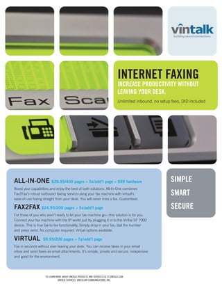 INTERNET FAXING
                                                                                  INCREASE PRODUCTIVITY WITHOUT
                                                                                  LEAVING YOUR DESK.
                                                                                  Unlimited inbound, no setup fees, DID included




ALL-IN-ONE $29.95/400 pages » 5¢/add’l page » $99 hardware                                                   SIMPLE
Boost your capabilities and enjoy the best of both solutions. All-In-One combines
Fax2Fax’s robust outbound faxing service using your fax machine with virtual’s                               SMART
ease-of-use faxing straight from your desk. You will never miss a fax. Guaranteed.

FAX2FAX $24.95/200 pages » 5¢/add’l page                                                                     SECURE
For those of you who aren’t ready to let your fax machine go—this solution is for you.
Connect your fax machine with the IP world just by plugging it in to the Vinfax SF 7000
device. This is true fax-to-fax functionality. Simply drop in your fax, dial the number
and press send. No computer required. Virtual options available.

VIRTUAL            $9.95/200 pages » 5¢/add’l page
Fax in seconds without ever leaving your desk. You can receive faxes in your email
inbox and send faxes as email attachments. It’s simple, private and secure, inexpensive
and good for the environment.




                    TO LEARN MORE ABOUT VINTALK PRODUCTS AND SERVICES GO TO VINTALK.COM
                              VINTALK SERVICES, VINCULUM COMMUNICATIONS, INC.
 
