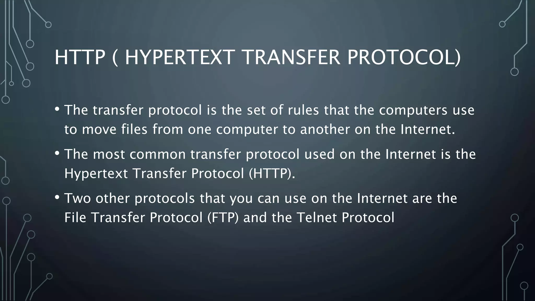 HTTP ( HYPERTEXT TRANSFER PROTOCOL)
• The transfer protocol is the set of rules that the computers use
to move files from one computer to another on the Internet.
• The most common transfer protocol used on the Internet is the
Hypertext Transfer Protocol (HTTP).
• Two other protocols that you can use on the Internet are the
File Transfer Protocol (FTP) and the Telnet Protocol
 