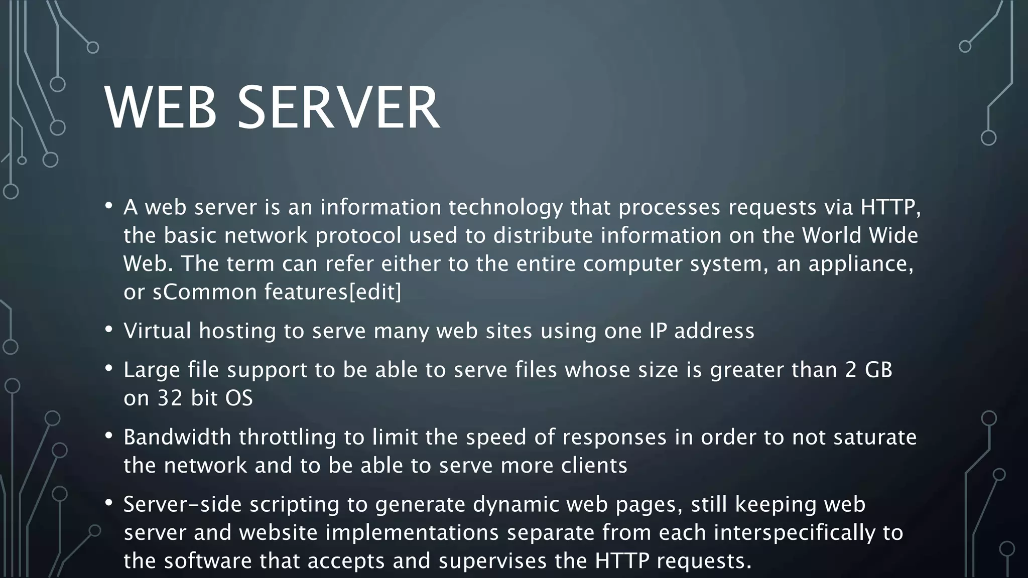 WEB SERVER
• A web server is an information technology that processes requests via HTTP,
the basic network protocol used to distribute information on the World Wide
Web. The term can refer either to the entire computer system, an appliance,
or sCommon features[edit]
• Virtual hosting to serve many web sites using one IP address
• Large file support to be able to serve files whose size is greater than 2 GB
on 32 bit OS
• Bandwidth throttling to limit the speed of responses in order to not saturate
the network and to be able to serve more clients
• Server-side scripting to generate dynamic web pages, still keeping web
server and website implementations separate from each interspecifically to
the software that accepts and supervises the HTTP requests.
 