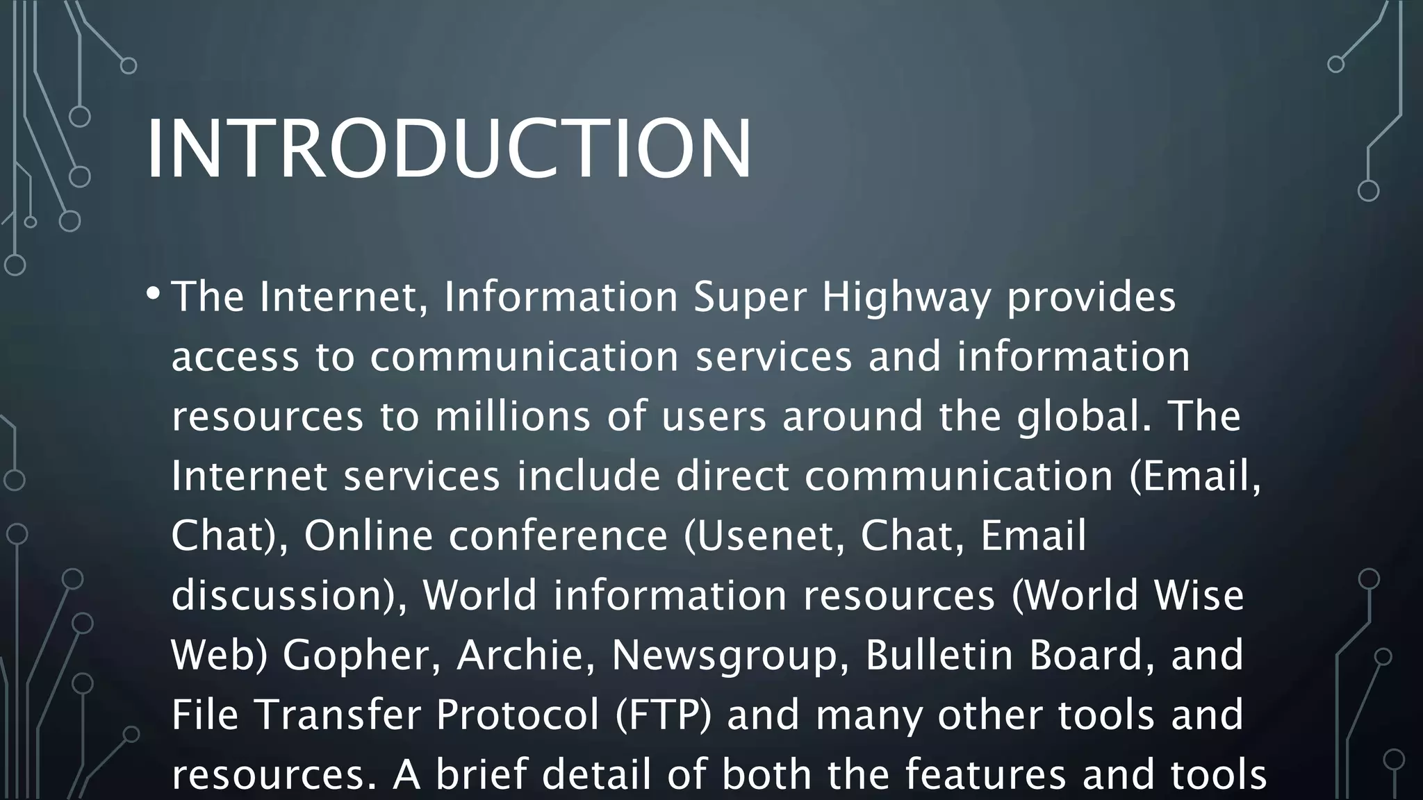 INTRODUCTION
• The Internet, Information Super Highway provides
access to communication services and information
resources to millions of users around the global. The
Internet services include direct communication (Email,
Chat), Online conference (Usenet, Chat, Email
discussion), World information resources (World Wise
Web) Gopher, Archie, Newsgroup, Bulletin Board, and
File Transfer Protocol (FTP) and many other tools and
resources. A brief detail of both the features and tools
 