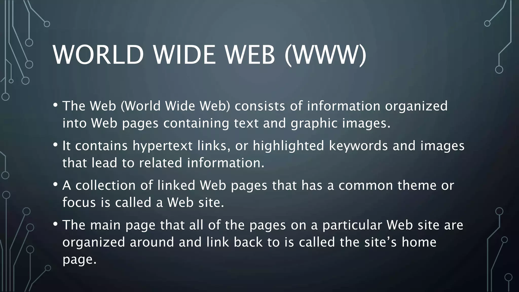 WORLD WIDE WEB (WWW)
• The Web (World Wide Web) consists of information organized
into Web pages containing text and graphic images.
• It contains hypertext links, or highlighted keywords and images
that lead to related information.
• A collection of linked Web pages that has a common theme or
focus is called a Web site.
• The main page that all of the pages on a particular Web site are
organized around and link back to is called the site’s home
page.
 