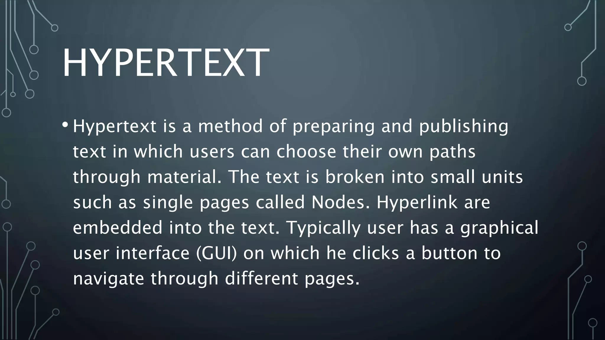 HYPERTEXT
• Hypertext is a method of preparing and publishing
text in which users can choose their own paths
through material. The text is broken into small units
such as single pages called Nodes. Hyperlink are
embedded into the text. Typically user has a graphical
user interface (GUI) on which he clicks a button to
navigate through different pages.
 