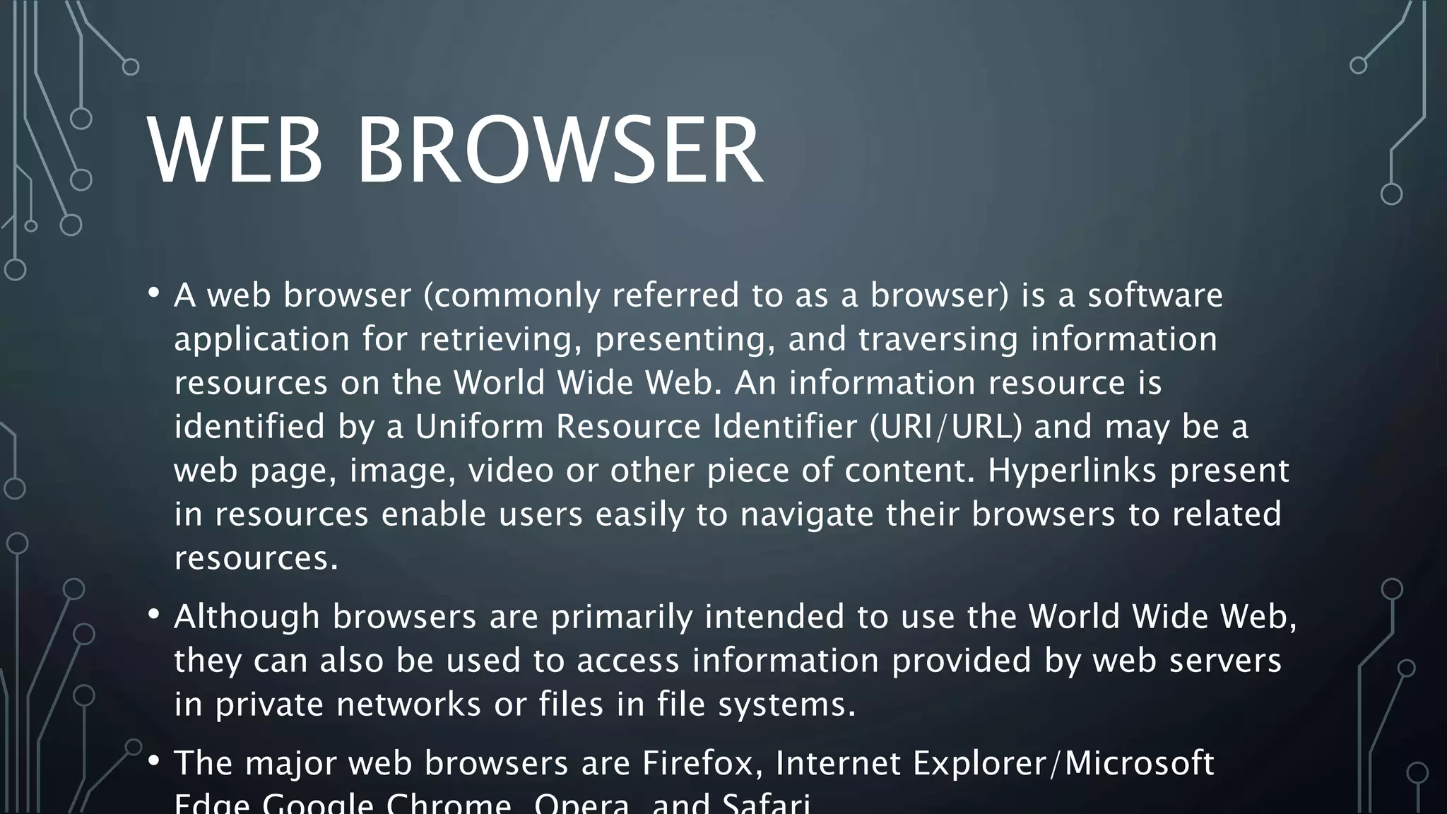 WEB BROWSER
• A web browser (commonly referred to as a browser) is a software
application for retrieving, presenting, and traversing information
resources on the World Wide Web. An information resource is
identified by a Uniform Resource Identifier (URI/URL) and may be a
web page, image, video or other piece of content. Hyperlinks present
in resources enable users easily to navigate their browsers to related
resources.
• Although browsers are primarily intended to use the World Wide Web,
they can also be used to access information provided by web servers
in private networks or files in file systems.
• The major web browsers are Firefox, Internet Explorer/Microsoft
 