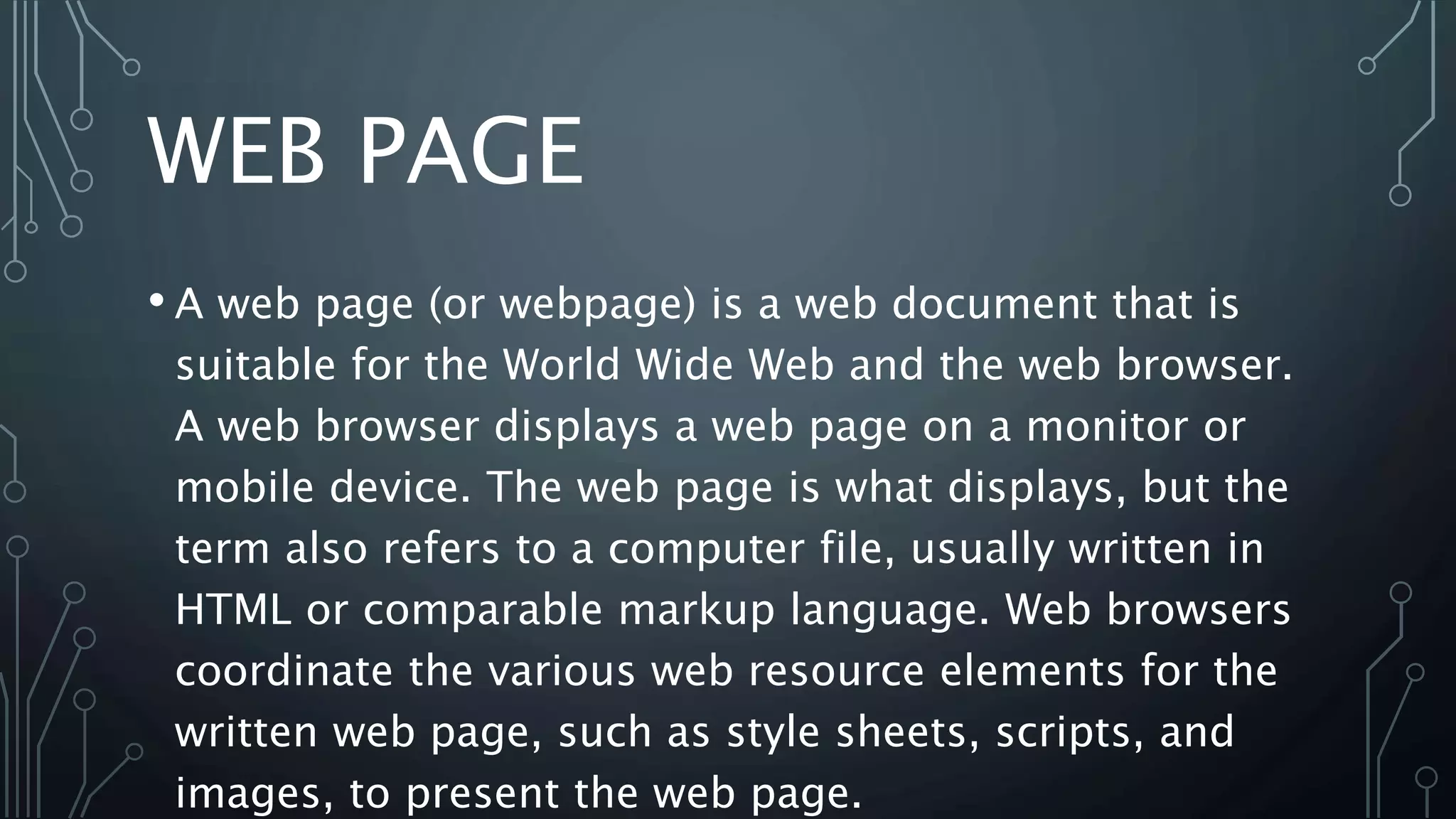 WEB PAGE
• A web page (or webpage) is a web document that is
suitable for the World Wide Web and the web browser.
A web browser displays a web page on a monitor or
mobile device. The web page is what displays, but the
term also refers to a computer file, usually written in
HTML or comparable markup language. Web browsers
coordinate the various web resource elements for the
written web page, such as style sheets, scripts, and
images, to present the web page.
 