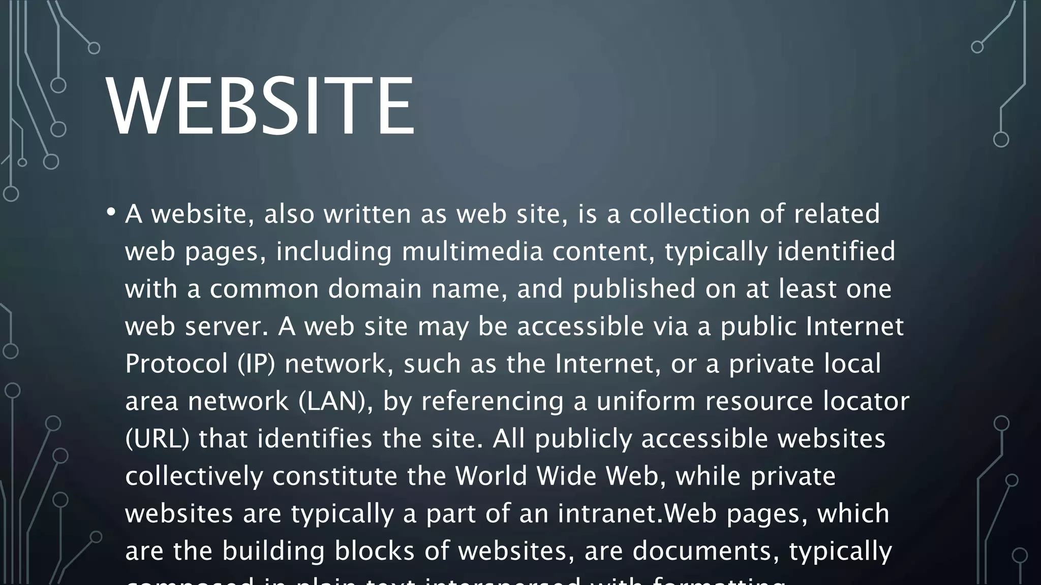 WEBSITE
• A website, also written as web site, is a collection of related
web pages, including multimedia content, typically identified
with a common domain name, and published on at least one
web server. A web site may be accessible via a public Internet
Protocol (IP) network, such as the Internet, or a private local
area network (LAN), by referencing a uniform resource locator
(URL) that identifies the site. All publicly accessible websites
collectively constitute the World Wide Web, while private
websites are typically a part of an intranet.Web pages, which
are the building blocks of websites, are documents, typically
 