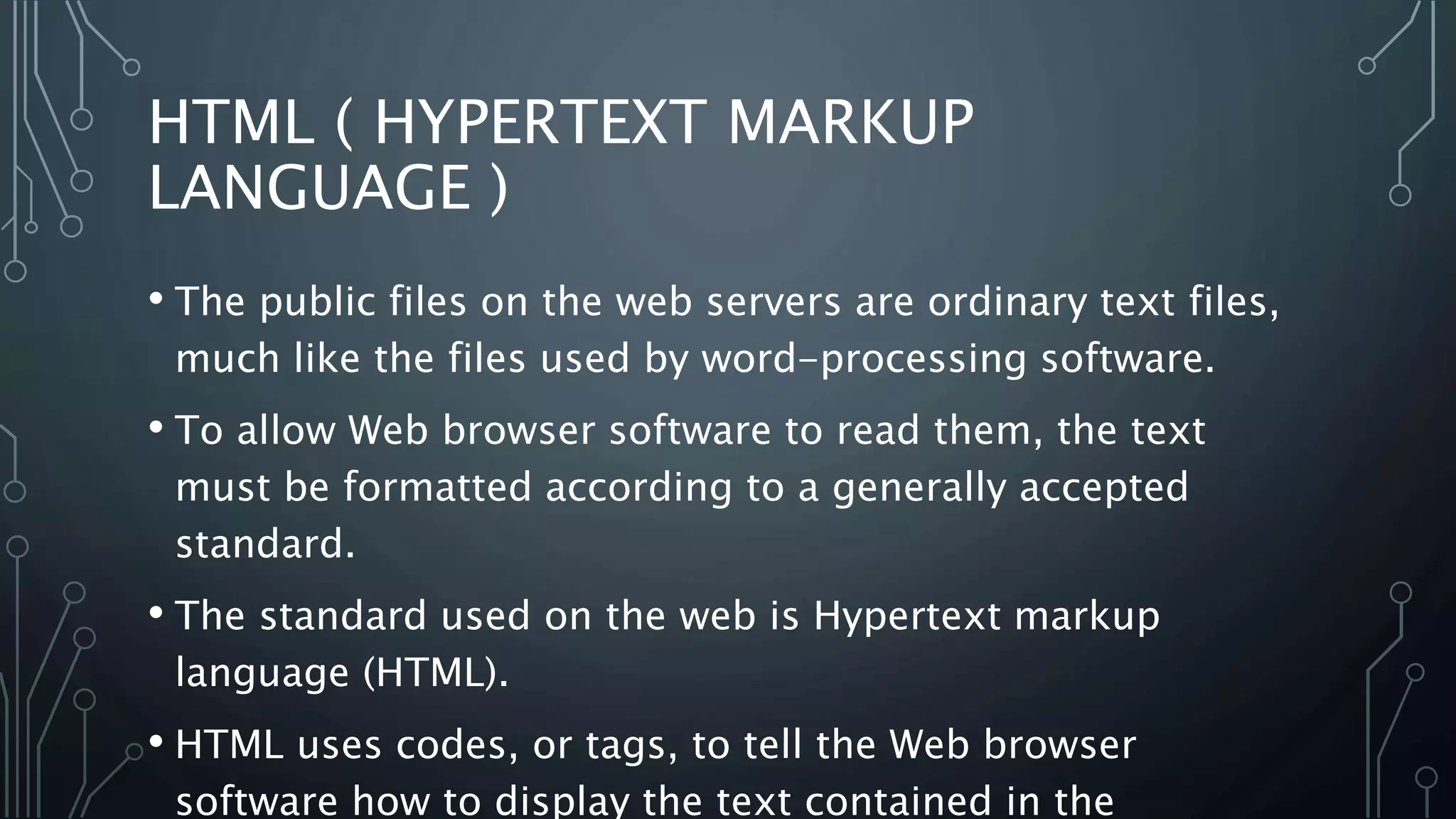 HTML ( HYPERTEXT MARKUP
LANGUAGE )
• The public files on the web servers are ordinary text files,
much like the files used by word-processing software.
• To allow Web browser software to read them, the text
must be formatted according to a generally accepted
standard.
• The standard used on the web is Hypertext markup
language (HTML).
• HTML uses codes, or tags, to tell the Web browser
software how to display the text contained in the
 