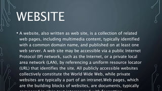 WEBSITE
• A website, also written as web site, is a collection of related
web pages, including multimedia content, typically identified
with a common domain name, and published on at least one
web server. A web site may be accessible via a public Internet
Protocol (IP) network, such as the Internet, or a private local
area network (LAN), by referencing a uniform resource locator
(URL) that identifies the site. All publicly accessible websites
collectively constitute the World Wide Web, while private
websites are typically a part of an intranet.Web pages, which
are the building blocks of websites, are documents, typically
 