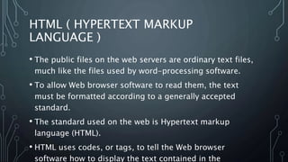 HTML ( HYPERTEXT MARKUP
LANGUAGE )
• The public files on the web servers are ordinary text files,
much like the files used by word-processing software.
• To allow Web browser software to read them, the text
must be formatted according to a generally accepted
standard.
• The standard used on the web is Hypertext markup
language (HTML).
• HTML uses codes, or tags, to tell the Web browser
software how to display the text contained in the
 