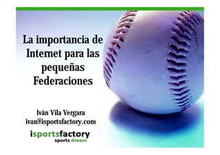 La importancia de
 Internet para las
     pequeñas
   Federaciones

    Iván Vila Vergara
ivan@isportsfactory.com
ivan isportsfactory.com
 