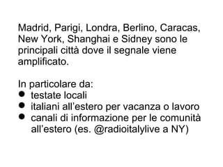 Madrid, Parigi, Londra, Berlino, Caracas,
New York, Shanghai e Sidney sono le
principali città dove il segnale viene
amplificato.

In particolare da:
 testate locali
 italiani all’estero per vacanza o lavoro
 canali di informazione per le comunità
   all’estero (es. @radioitalylive a NY)
 