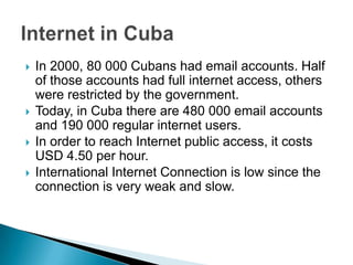In 2000, 80 000 Cubans had email accounts. Half of those accounts had full internet access, others were restricted by the government.Today, in Cuba there are 480 000 email accounts  and 190 000 regular internet users. In order to reach Internet public access, it costs USD 4.50 per hour.International Internet Connection is low since the connection is very weak and slow. Internet in Cuba