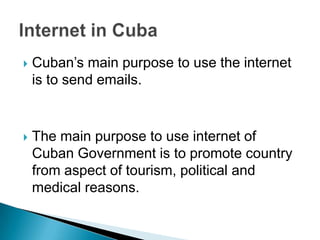 Cuban’s main purpose to use the internet is to send emails.The main purpose to use internet of Cuban Government is to promote country from aspect of tourism, political and medical reasons. Internet in Cuba
