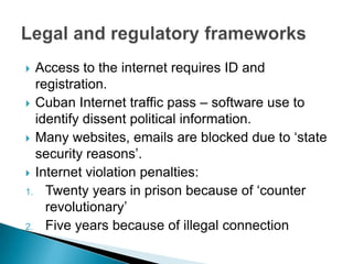 Access to the internet requires ID and registration.Cuban Internet traffic pass – software use to identify dissent political information.Many websites, emails are blocked due to ‘state security reasons’.Internet violation penalties:Twenty years in prisonbecause of ‘counter revolutionary’Five years because of illegal connectionLegal and regulatory frameworks
