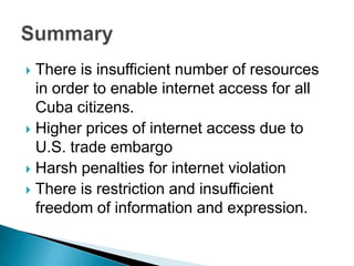 There is insufficient number of resources in order to enable internet access for all Cuba citizens.Higher prices of internet access due to U.S. trade embargoHarsh penalties for internet violationThere is restriction and insufficient freedom of information and expression.Summary 