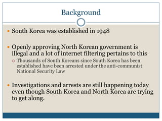 BackgroundSouth Korea was established in 1948Openly approving North Korean government is illegal and a lot of internet filtering pertains to thisThousands of South Koreans since South Korea has been established have been arrested under the anti-communist National Security LawInvestigations and arrests are still happening today even though South Korea and North Korea are trying to get along.