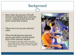 BackgroundMore than 89 percent of South Korean households have Internet access, making South Korea the most connected countryThere are over 30,000 internet cafesThree South Korean internet service providers control nearly 85% of the internet marketThe largest is KorNet which provides about half of the ADSL lines, which then makes KorNet the largest ADSL supplier in the world.