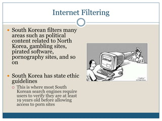 Internet FilteringSouth Korean filters many areas such as political content related to North Korea, gambling sites, pirated software, pornography sites, and so onSouth Korea has state ethic guidelinesThis is where most South Korean search engines require users to verify they are at least 19 years old before allowing access to porn sites