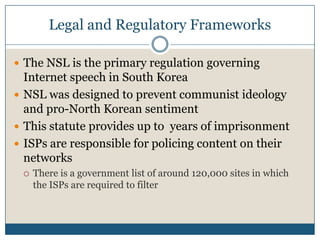 Legal and Regulatory FrameworksThe NSL is the primary regulation governing Internet speech in South KoreaNSL was designed to prevent communist ideology and pro-North Korean sentimentThis statute provides up to  years of imprisonmentISPs are responsible for policing content on their networksThere is a government list of around 120,000 sites in which the ISPs are required to filter