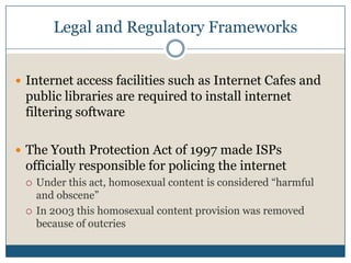 Legal and Regulatory FrameworksInternet access facilities such as Internet Cafes and public libraries are required to install internet filtering softwareThe Youth Protection Act of 1997 made ISPs officially responsible for policing the internetUnder this act, homosexual content is considered “harmful and obscene”In 2003 this homosexual content provision was removed because of outcries