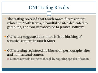 ONI Testing ResultsThe testing revealed that South Korea filters content related to North Korea, a handful of sites dedicated to gambling, and two sites devoted to pirated softwareONI’s test suggested that there is little blocking of sensitive content in South KoreaONI’s testing registered no blocks on pornography sites and homosexual contentMinor’s access is restricted though by requiring age identification