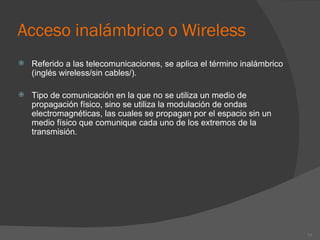 Acceso inalámbrico o Wireless Referido a las telecomunicaciones, se aplica el término inalámbrico (inglés wireless/sin cables/). Tipo de comunicación en la que no se utiliza un medio de propagación físico, sino se utiliza la modulación de ondas electromagnéticas, las cuales se propagan por el espacio sin un medio físico que comunique cada uno de los extremos de la transmisión. 