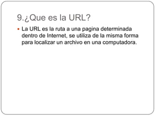 9.¿Que es la URL?
 La URL es la ruta a una pagina determinada
dentro de Internet, se utiliza de la misma forma
para localizar un archivo en una computadora.
 
