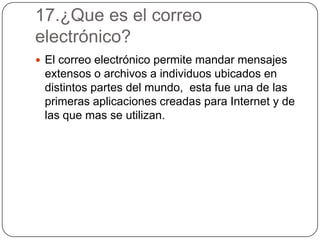 17.¿Que es el correo
electrónico?
 El correo electrónico permite mandar mensajes
extensos o archivos a individuos ubicados en
distintos partes del mundo, esta fue una de las
primeras aplicaciones creadas para Internet y de
las que mas se utilizan.
 