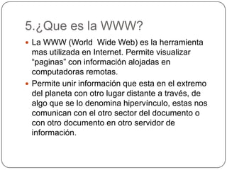 5.¿Que es la WWW?
 La WWW (World Wide Web) es la herramienta
mas utilizada en Internet. Permite visualizar
“paginas” con información alojadas en
computadoras remotas.
 Permite unir información que esta en el extremo
del planeta con otro lugar distante a través, de
algo que se lo denomina hipervínculo, estas nos
comunican con el otro sector del documento o
con otro documento en otro servidor de
información.
 