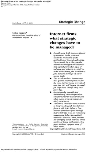 Internet firms: what strategic changes have to be managed? 
Barrow, Colin 
Strategic Change; Mar/Apr 2001; 10, 2; ProQuest Central 
pg. 77 
Reproduced with permission of the copyright owner. Further reproduction prohibited without permission. 
 
