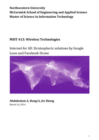 Northwestern	University
McCormick	School	of	Engineering	and	Applied	Science
Master	of	Science	in	Information	Technology
MSIT	413:	Wireless	Technologies
Internet	for	All:	Stratospheric	solutions	by	Google	
Loon	and	Facebook	Drone
Abdulsalam	A,	Hang	Li,	Jie	Zhang
March	16,	2014
1
 