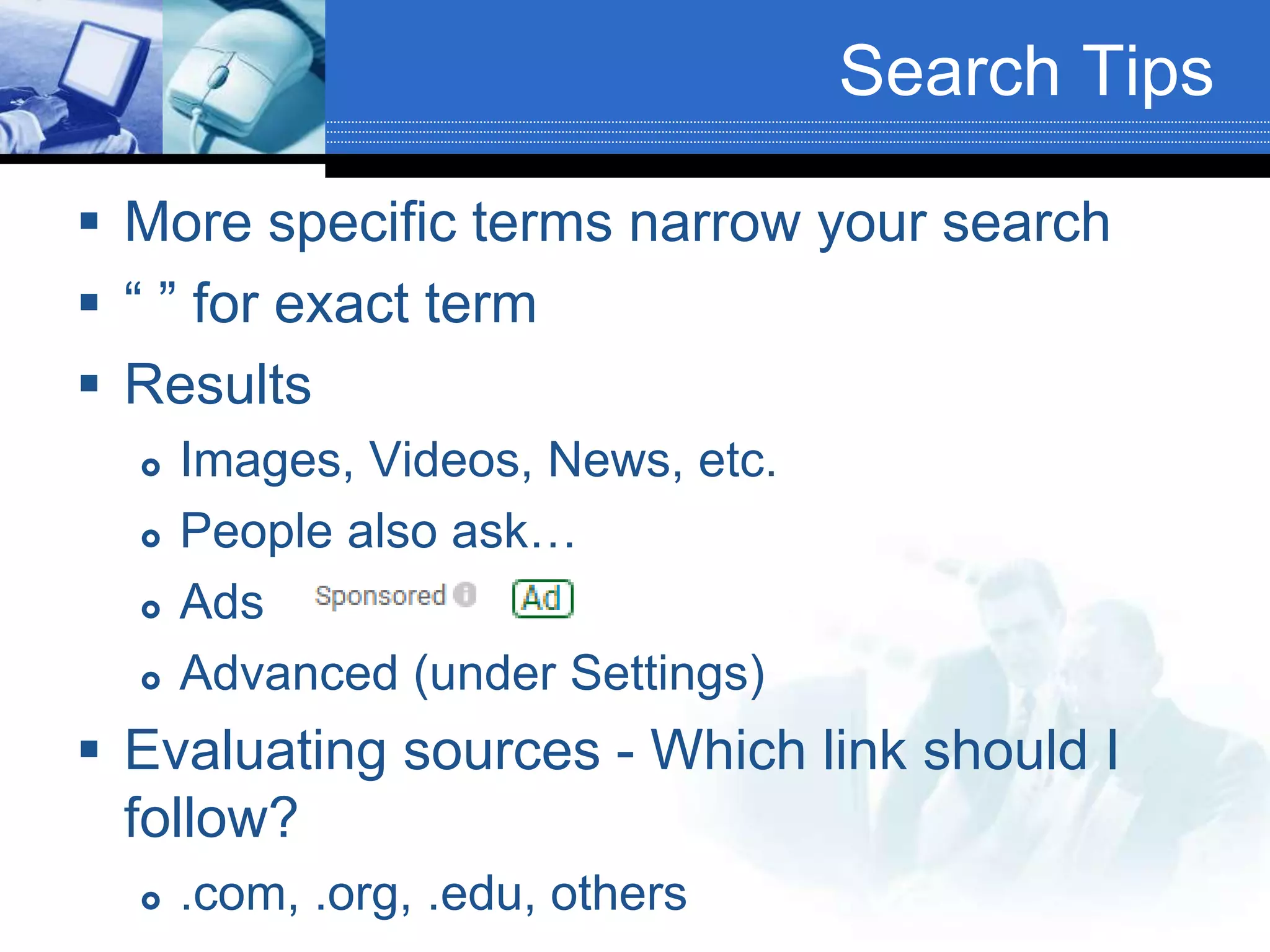 Search Tips
 More specific terms narrow your search
 “ ” for exact term
 Results
 Images, Videos, News, etc.
 People also ask…
 Ads
 Advanced (under Settings)
 Evaluating sources - Which link should I
follow?
 .com, .org, .edu, others
 