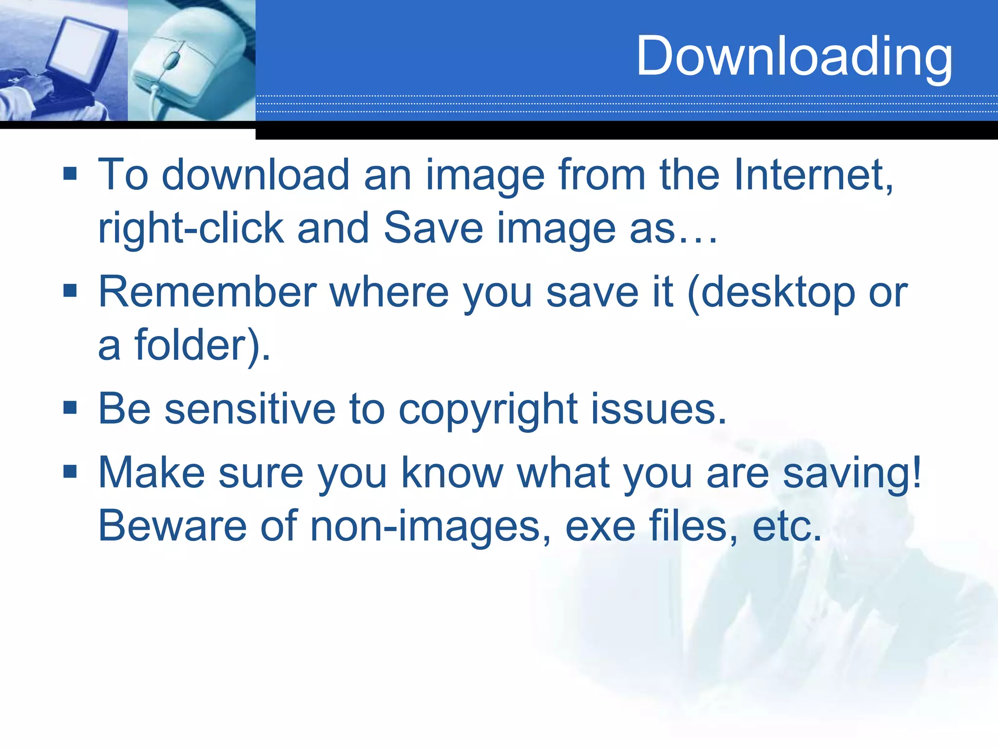 Downloading
 To download an image from the Internet,
right-click and Save image as…
 Remember where you save it (desktop or
a folder).
 Be sensitive to copyright issues.
 Make sure you know what you are saving!
Beware of non-images, exe files, etc.
 