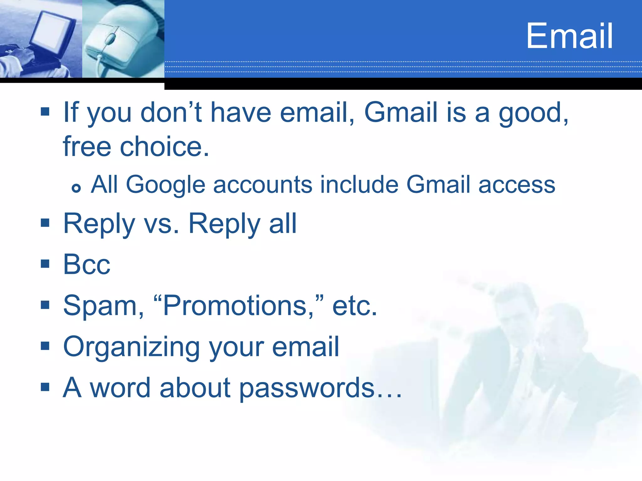 Email
 If you don’t have email, Gmail is a good,
free choice.
 All Google accounts include Gmail access
 Reply vs. Reply all
 Bcc
 Spam, “Promotions,” etc.
 Organizing your email
 A word about passwords…
 