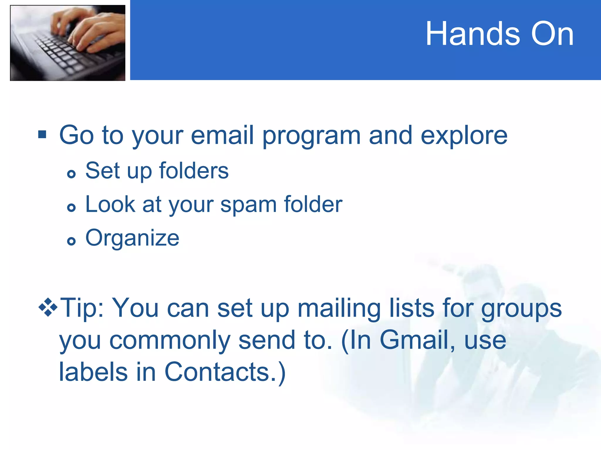 Hands On
 Go to your email program and explore
 Set up folders
 Look at your spam folder
 Organize
Tip: You can set up mailing lists for groups
you commonly send to. (In Gmail, use
labels in Contacts.)
 