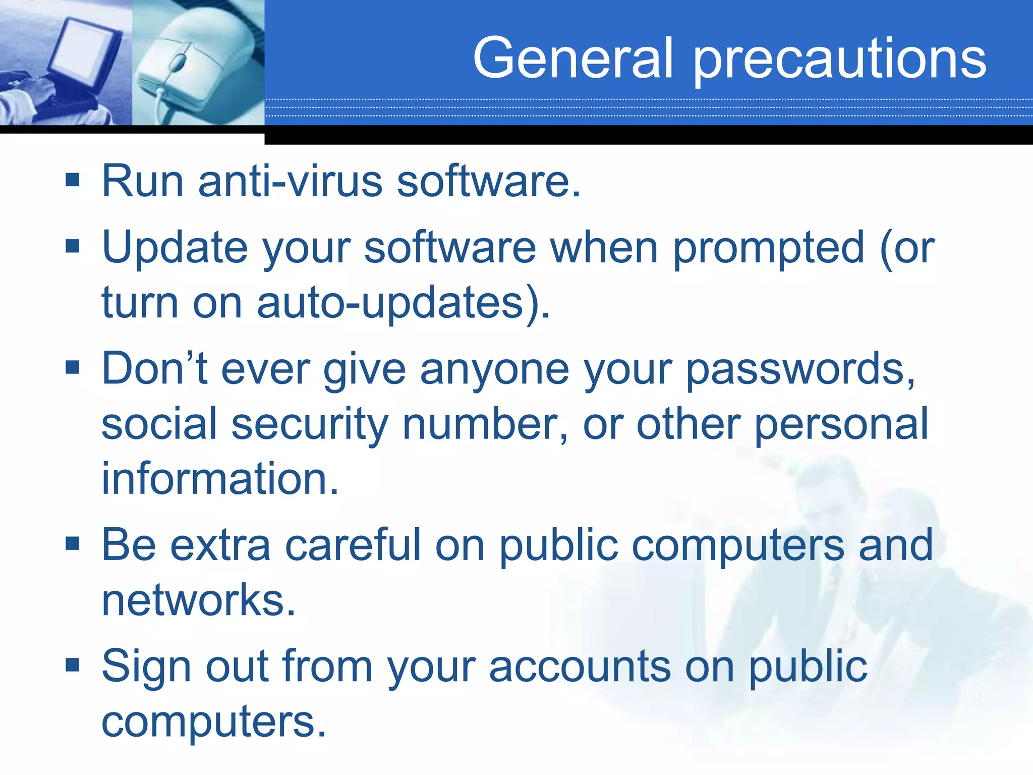 General precautions
 Run anti-virus software.
 Update your software when prompted (or
turn on auto-updates).
 Don’t ever give anyone your passwords,
social security number, or other personal
information.
 Be extra careful on public computers and
networks.
 Sign out from your accounts on public
computers.
 