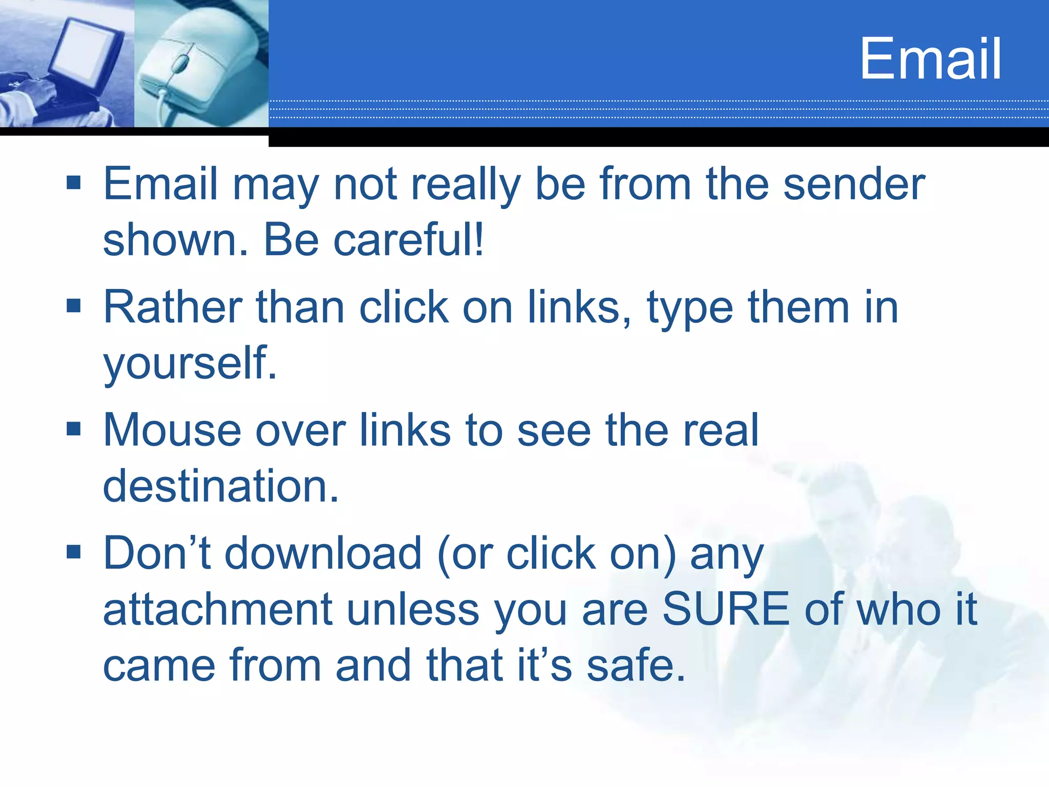 Email
 Email may not really be from the sender
shown. Be careful!
 Rather than click on links, type them in
yourself.
 Mouse over links to see the real
destination.
 Don’t download (or click on) any
attachment unless you are SURE of who it
came from and that it’s safe.
 