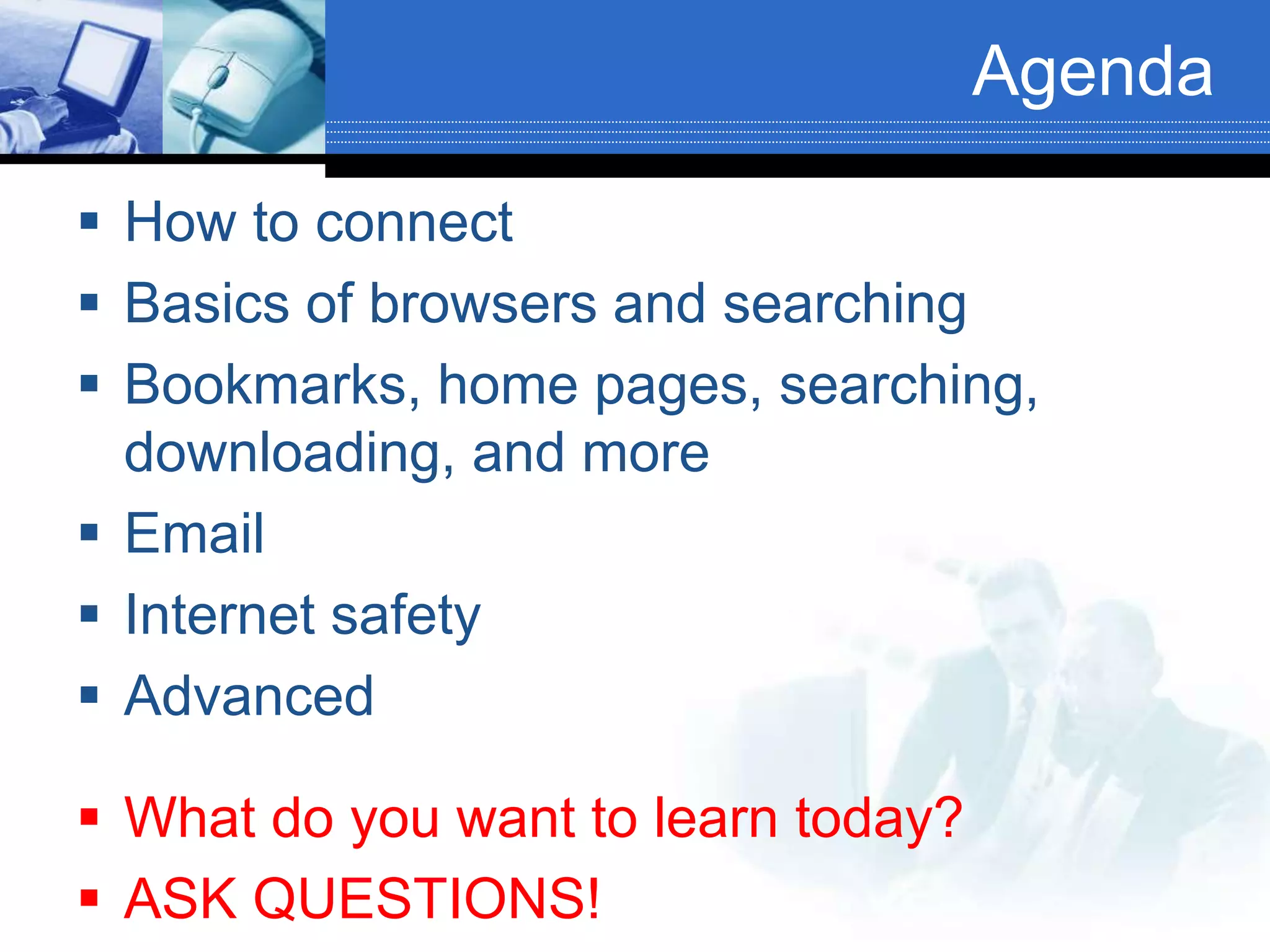 Agenda
 How to connect
 Basics of browsers and searching
 Bookmarks, home pages, searching,
downloading, and more
 Email
 Internet safety
 Advanced
 What do you want to learn today?
 ASK QUESTIONS!
 