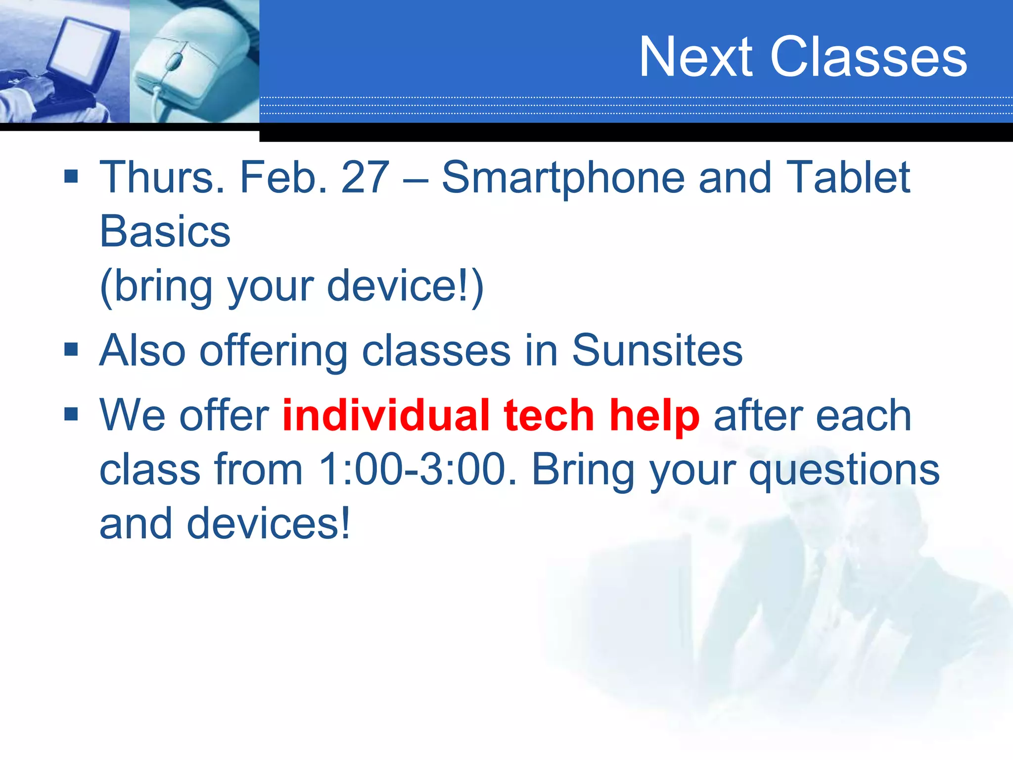 Next Classes
 Thurs. Feb. 27 – Smartphone and Tablet
Basics
(bring your device!)
 Also offering classes in Sunsites
 We offer individual tech help after each
class from 1:00-3:00. Bring your questions
and devices!
 