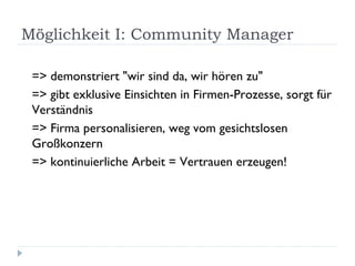 Möglichkeit I: Community Manager  => demonstriert "wir sind da, wir hören zu" => gibt exklusive Einsichten in Firmen-Prozesse, sorgt für Verständnis => Firma personalisieren, weg vom gesichtslosen Großkonzern => kontinuierliche Arbeit = Vertrauen erzeugen! 