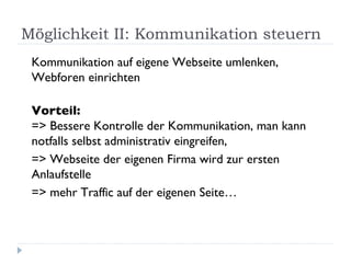 Möglichkeit II: Kommunikation steuern Kommunikation auf eigene Webseite umlenken, Webforen einrichten Vorteil:  => Bessere Kontrolle der Kommunikation, man kann notfalls selbst administrativ eingreifen,  => Webseite der eigenen Firma wird zur ersten Anlaufstelle => mehr Traffic auf der eigenen Seite… 