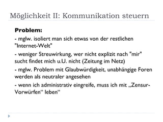 Möglichkeit II: Kommunikation steuern Problem:  - mglw. isoliert man sich etwas von der restlichen "Internet-Welt" - weniger Streuwirkung, wer nicht explizit nach "mir" sucht findet mich u.U. nicht (Zeitung im Netz) - mglw. Problem mit Glaubwürdigkeit, unabhängige Foren werden als neutraler angesehen - wenn ich administrativ eingreife, muss ich mit „Zensur-Vorwürfen“ leben“ 